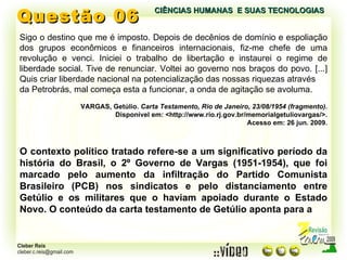 Questão 06 Sigo o destino que me é imposto. Depois de decênios de domínio e espoliação dos grupos econômicos e financeiros internacionais, fiz-me chefe de uma revolução e venci. Iniciei o trabalho de libertação e instaurei o regime de liberdade social. Tive de renunciar. Voltei ao governo nos braços do povo. [...] Quis criar liberdade nacional na potencialização das nossas riquezas através da Petrobrás, mal começa esta a funcionar, a onda de agitação se avoluma. VARGAS, Getúlio.  Carta Testamento, Rio de Janeiro, 23/08/1954 (fragmento). Disponível em: <http://www.rio.rj.gov.br/memorialgetuliovargas/>. Acesso em: 26 jun. 2009. O contexto político tratado refere-se a um significativo período da história do Brasil, o 2º Governo de Vargas (1951-1954), que foi marcado pelo aumento da infiltração do Partido Comunista Brasileiro (PCB) nos sindicatos e pelo distanciamento entre Getúlio e os militares que o haviam apoiado durante o Estado Novo. O conteúdo da carta testamento de Getúlio aponta para a CIÊNCIAS HUMANAS  E SUAS TECNOLOGIAS  