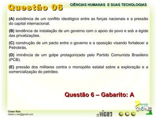 Questão 06 Questão 6 – Gabarito: A (A)  existência de um conflito ideológico entre as forças nacionais e a pressão do capital internacional. (B)  tendência de instalação de um governo com o apoio do povo e sob a égide das privatizações. (C)  construção de um pacto entre o governo e a oposição visando fortalecer a Petrobrás. (D)  iminência de um golpe protagonizado pelo Partido Comunista Brasileiro (PCB). (E)  pressão dos militares contra o monopólio estatal sobre a exploração e a comercialização do petróleo. CIÊNCIAS HUMANAS  E SUAS TECNOLOGIAS  