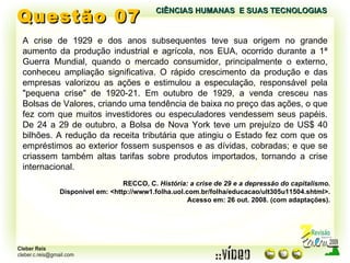 Questão 07 A crise de 1929 e dos anos subsequentes teve sua origem no grande aumento da produção industrial e agrícola, nos EUA, ocorrido durante a 1ª Guerra Mundial, quando o mercado consumidor, principalmente o externo, conheceu ampliação significativa. O rápido crescimento da produção e das empresas valorizou as ações e estimulou a especulação, responsável pela "pequena crise" de 1920-21. Em outubro de 1929, a venda cresceu nas Bolsas de Valores, criando uma tendência de baixa no preço das ações, o que fez com que muitos investidores ou especuladores vendessem seus papéis. De 24 a 29 de outubro, a Bolsa de Nova York teve um prejuízo de US$ 40 bilhões. A redução da receita tributária que atingiu o Estado fez com que os empréstimos ao exterior fossem suspensos e as dívidas, cobradas; e que se criassem também altas tarifas sobre produtos importados, tornando a crise internacional. RECCO, C.  História: a crise de 29 e a depressão do capitalismo. Disponível em: <http://www1.folha.uol.com.br/folha/educacao/ult305u11504.shtml>. Acesso em: 26 out. 2008. (com adaptações). CIÊNCIAS HUMANAS  E SUAS TECNOLOGIAS  