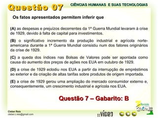 Questão 07 Questão 7 – Gabarito: B Os fatos apresentados permitem inferir que (A)  as despesas e prejuízos decorrentes da 1ª Guerra Mundial levaram à crise de 1929, devido à falta de capital para investimentos. (B)  o significativo incremento da produção industrial e agrícola norte-americana durante a 1ª Guerra Mundial consistiu num dos fatores originários da crise de 1929. (C)  a queda dos índices nas Bolsas de Valores pode ser apontada como causa do aumento dos preços de ações nos EUA em outubro de 1929. (D)  a crise de 1929 eclodiu nos EUA a partir da interrupção de empréstimos ao exterior e da criação de altas tarifas sobre produtos de origem importada. (E)  a crise de 1929 gerou uma ampliação do mercado consumidor externo e, consequentemente, um crescimento industrial e agrícola nos EUA. CIÊNCIAS HUMANAS  E SUAS TECNOLOGIAS  