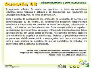 Questão 08 A economia solidária foi criada por operários, no início do capitalismo industrial, como resposta à pobreza e ao desemprego que resultavam da utilização das máquinas, no início do século XIX. Com a criação de cooperativas (de produção, de prestação de serviços, de comercialização ou de crédito), os trabalhadores buscavam independência econômica e capacidade de controlar as novas tecnologias, colocando-as a serviço de todos os membros da empresa. Essa ideia persistiu e se espalhou: da reciclagem ao microcrédito, já existem milhares de empreendimentos desse tipo hoje em dia, em várias partes do mundo. Na economia solidária, todos os que trabalham são proprietários da empresa. Trata-se da possibilidade de uma empresa sem divisão entre patrão e empregados, sem busca exclusiva pelo lucro e mais apoiada na qualidade do que na quantidade de trabalho, em convivência com a economia de mercado. SINGER, Paul.  A recente ressurreição da economia solidária no Brasil. Disponível em: <http://www.cultura.ufpa.br/itcpes/documentos/ecosolv2.pdf>. Acesso em: 23 mar. 2009. (com adaptações). CIÊNCIAS HUMANAS  E SUAS TECNOLOGIAS  