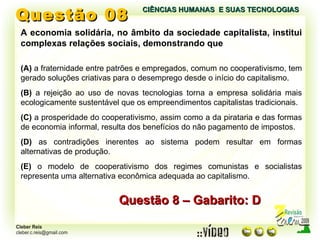 Questão 08 A economia solidária, no âmbito da sociedade capitalista, institui complexas relações sociais, demonstrando que (A)  a fraternidade entre patrões e empregados, comum no cooperativismo, tem gerado soluções criativas para o desemprego desde o início do capitalismo. (B)  a rejeição ao uso de novas tecnologias torna a empresa solidária mais ecologicamente sustentável que os empreendimentos capitalistas tradicionais. (C)  a prosperidade do cooperativismo, assim como a da pirataria e das formas de economia informal, resulta dos benefícios do não pagamento de impostos. (D)  as contradições inerentes ao sistema podem resultar em formas alternativas de produção. (E)  o modelo de cooperativismo dos regimes comunistas e socialistas representa uma alternativa econômica adequada ao capitalismo. Questão 8 – Gabarito: D CIÊNCIAS HUMANAS  E SUAS TECNOLOGIAS  