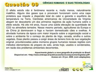 Questão 09 O efeito estufa não é fenômeno recente e, muito menos, naturalmente maléfico. Alguns dos gases que o provocam funcionam como uma capa protetora que impede a dispersão total do calor e garante o equilíbrio da temperatura na Terra. Cientistas americanos da Universidade da Virgínia alegam ter descoberto um dos primeiros registros da ação humana sobre o efeito estufa. Há oito mil anos, houve uma súbita elevação da quantidade de CO2 na atmosfera terrestre. Nesse mesmo período, agricultores da Europa e da China já dominavam o fogo e haviam domesticado cães e ovelhas. A atividade humana da época com maior impacto sobre a organização social e sobre o ambiente foi o começo do plantio de trigo, cevada, ervilha e outros vegetais. Esse plantio passou a exigir áreas de terreno livre de sua vegetação original, providenciadas pelos inúmeros grupos humanos nessas regiões com métodos elementares de preparo do solo, ainda hoje, usados e condenados, em razão dos problemas ambientais decorrentes.  Aquecimento global e a nova geografia de produção no Brasil. Disponível em: <http://www.embrapa.br/publicacoes/tecnico/aquecimentoglobal.pdf>. Acesso em: 23 jun. 2009. (com adaptações). CIÊNCIAS HUMANAS  E SUAS TECNOLOGIAS  