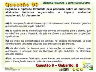 Questão 09 Segundo a hipótese levantada pela pesquisa sobre as primeiras atividades humanas organizadas, o impacto ambiental mencionado foi decorrente (A)  da manipulação de alimentos cujo cozimento e consumo liberavam grandes quantidades de calor e gás carbônico. (B)  da queima ou da deterioração das árvores derrubadas para o plantio, que contribuíram para a liberação de gás carbônico e poluentes em proporções significativas. (C)  do início da domesticação de animais no período mencionado, a qual contribuiu para uma forte elevação das emissões de gás metano. (D)  da derrubada de árvores para a fabricação de casas e móveis, que representou o principal fator de liberação de gás carbônico na atmosfera naquele período. (E)  do incremento na fabricação de cerâmicas que, naquele período, contribuiu para a liberação de material particulado na atmosfera. Questão 9 – Gabarito: B CIÊNCIAS HUMANAS  E SUAS TECNOLOGIAS  