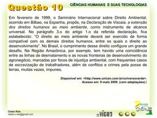 Questão 10 Em fevereiro de 1999, o Seminário Internacional sobre Direito Ambiental, ocorrido em Bilbao, na Espanha, propôs, na  Declaração de Viscaia, a extensão dos direitos humanos ao meio ambiente,  como instrumento de alcance universal. No parágrafo 3.o do artigo 1.o da referida declaração, fica estabelecido: “O direito ao meio ambiente deverá ser exercido de forma compatível com os demais direitos humanos, entre os quais o direito ao desenvolvimento”. No Brasil, o cumprimento desse direito configura um grande desafio. Na Região Amazônica, por exemplo, tem havido uma coincidência entre as linhas de desmatamento e as novas fronteiras de desenvolvimento do agronegócio, marcadas por focos de injustiça ambiental, com frequentes casos de escravização de trabalhadores, além de conflitos e crimes pela posse de terras, muitas vezes, impunes. Disponível em: <http://www.unicen.com.br/universoverde>. Acesso em: 9 maio 2009. (com adaptações).\ CIÊNCIAS HUMANAS  E SUAS TECNOLOGIAS  