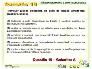 Questão 10 CIÊNCIAS HUMANAS  E SUAS TECNOLOGIAS  Questão 10 – Gabarito: A Promover justiça ambiental, no caso da Região Amazônica brasileira, implica (A)  fortalecer a ação fiscalizadora do Estado e viabilizar políticas de desenvolvimento sustentável. (B)  ampliar o mercado informal de trabalho para a população com baixa qualificação profissional. (C)  incentivar a ocupação das terras pelo Estado brasileiro, em face dos interesses internacionais. (D)  promover alternativas de desenvolvimento sustentável, em razão da precariedade tecnológica local. (E)  ampliar a importância do agronegócio nas áreas de conflito pela posse de terras e combater a violência no campo. 
