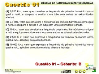 Questão 01 Questão 01 – Gabarito: B (A)  0,025 kHz, valor que considera a frequência do primeiro harmônico como igual a nv/4L e equipara o ouvido a um tubo com ambas as extremidades abertas. (B)  2,5 kHz, valor que considera a frequência do primeiro harmônico como igual a nv/4L e equipara o ouvido a um tubo com uma extremidade fechada. (C)  10 kHz, valor que considera a frequência do primeiro harmônico como igual a nv/L e equipara o ouvido a um tubo com ambas as extremidades fechadas. (D)  2.500 kHz, valor que expressa a frequência do primeiro harmônico como igual a nv/L, aplicável ao ouvido humano. (E)  10.000 kHz, valor que expressa a frequência do primeiro harmônico como igual a nv/L, aplicável ao ouvido e a tubo aberto e fechado. CIÊNCIAS DA NATUREZA E SUAS TECNOLOGIAS 