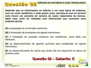 Questão 02 Sabendo que as informações se referem a um caso típico de endemia, com um surto epidêmico a cada quatro anos, percebe-se que no terceiro ciclo houve um aumento do número de casos registrados da doença. Após esse surto foi realizada uma intervenção que controlou essa endemia devido (A)  à população ter se tornado autoimune. (B)  à introdução de predadores do agente transmissor. (C)  à instalação de proteção mecânica nas residências, como telas nas aberturas. (D)  ao desenvolvimento de agentes químicos para erradicação do agente transmissor.  (E)  ao desenvolvimento de vacina que ainda não era disponível na época do primeiro surto. Questão 02 – Gabarito: E CIÊNCIAS DA NATUREZA E SUAS TECNOLOGIAS 