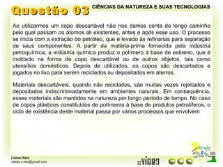 Questão 03 Ao utilizarmos um copo descartável não nos damos conta do longo caminho pelo qual passam os átomos ali existentes, antes e após esse uso. O processo se inicia com a extração do petróleo, que é levado às refinarias para separação de seus componentes. A partir da matéria-prima fornecida pela indústria petroquímica, a indústria química produz o polímero à base de estireno, que é moldado na forma de copo descartável ou de outros objetos, tais como utensílios domésticos. Depois de utilizados, os copos são descartados e jogados no lixo para serem reciclados ou depositados em aterros. Materiais descartáveis, quando não reciclados, são muitas vezes rejeitados e depositados indiscriminadamente em ambientes naturais. Em consequência, esses materiais são mantidos na natureza por longo período de tempo. No caso de copos plásticos constituídos de polímeros à base de produtos petrolíferos, o ciclo de existência deste material passa por vários processos que envolvem CIÊNCIAS DA NATUREZA E SUAS TECNOLOGIAS 