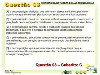 Questão 03 (A)  a decomposição biológica, que ocorre em aterros sanitários, por micro-organismos que consomem plásticos com estas características apolares. (B)  a polimerização, que é um processo artificial inventado pelo homem, com a geração de novos compostos resistentes e com maiores massas moleculares. (C)  a decomposição química, devido à quebra de ligações das cadeias poliméricas, o que leva à geração de compostos tóxicos ocasionando problemas ambientais. (D)  a polimerização, que produz compostos de propriedades e características bem definidas, com geração de materiais com ampla distribuição de massa molecular. (E)  a decomposição, que é considerada uma reação química porque corresponde à união de pequenas moléculas, denominados monômeros, para a formação de oligômeros. Questão 03 – Gabarito: C CIÊNCIAS DA NATUREZA E SUAS TECNOLOGIAS 