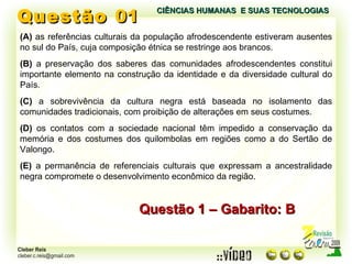 Questão  01 (A)  as referências culturais da população afrodescendente estiveram ausentes no sul do País, cuja composição étnica se restringe aos brancos. (B)  a preservação dos saberes das comunidades afrodescendentes constitui importante elemento na construção da identidade e da diversidade cultural do País. (C)  a sobrevivência da cultura negra está baseada no isolamento das comunidades tradicionais, com proibição de alterações em seus costumes. (D)  os contatos com a sociedade nacional têm impedido a conservação da memória e dos costumes dos quilombolas em regiões como a do Sertão de Valongo. (E)  a permanência de referenciais culturais que expressam a ancestralidade negra compromete o desenvolvimento econômico da região. Questão 1 – Gabarito: B CIÊNCIAS HUMANAS  E SUAS TECNOLOGIAS  