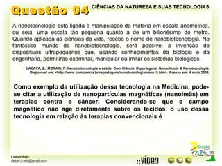 Questão 04 A nanotecnologia está ligada à manipulação da matéria em escala anométrica, ou seja, uma escala tão pequena quanto a de um bilionésimo do metro. Quando aplicada às ciências da vida, recebe o nome de nanobiotecnologia. No fantástico mundo da nanobiotecnologia, será possível a invenção de dispositivos ultrapequenos que, usando conhecimentos da biologia e da engenharia, permitirão examinar, manipular ou imitar os sistemas biológicos. LACAVA, Z.; MORAIS, P. Nanobiotecnologia e saúde.  Com Ciência. Reportagens. Nanociência & Nanotecnologia. Disponível em: <http://www.comciencia.br/reportagens/nanotecnologia/nano15.htm>. Acesso em: 4 maio 2009. Como exemplo da utilização dessa tecnologia na Medicina, pode-se citar a utilização de nanopartículas magnéticas (nanoimãs) em terapias contra o câncer. Considerando-se que o campo magnético não age diretamente sobre os tecidos, o uso dessa tecnologia em relação às terapias convencionais é CIÊNCIAS DA NATUREZA E SUAS TECNOLOGIAS 