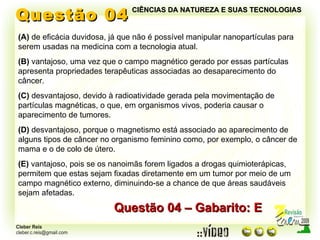 Questão 04 (A)  de eficácia duvidosa, já que não é possível manipular nanopartículas para serem usadas na medicina com a tecnologia atual. (B)  vantajoso, uma vez que o campo magnético gerado por essas partículas apresenta propriedades terapêuticas associadas ao desaparecimento do câncer. (C)  desvantajoso, devido à radioatividade gerada pela movimentação de partículas magnéticas, o que, em organismos vivos, poderia causar o aparecimento de tumores. (D)  desvantajoso, porque o magnetismo está associado ao aparecimento de alguns tipos de câncer no organismo feminino como, por exemplo, o câncer de mama e o de colo de útero. (E)  vantajoso, pois se os nanoimãs forem ligados a drogas quimioterápicas, permitem que estas sejam fixadas diretamente em um tumor por meio de um campo magnético externo, diminuindo-se a chance de que áreas saudáveis sejam afetadas. Questão 04 – Gabarito: E CIÊNCIAS DA NATUREZA E SUAS TECNOLOGIAS 