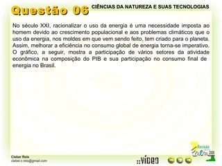Questão 06 No século XXI, racionalizar o uso da energia é uma necessidade imposta ao homem devido ao crescimento populacional e aos problemas climáticos que o uso da energia, nos moldes em que vem sendo feito, tem criado para o planeta. Assim, melhorar a eficiência no consumo global de energia torna-se imperativo. O gráfico, a seguir, mostra a participação de vários setores da atividade econômica na composição do PIB e sua participação no consumo final de  energia no Brasil. CIÊNCIAS DA NATUREZA E SUAS TECNOLOGIAS 
