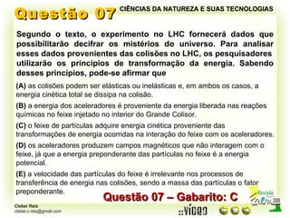 Questão 07 Segundo o texto, o experimento no LHC fornecerá dados que possibilitarão decifrar os mistérios do universo. Para analisar esses dados provenientes das colisões no LHC, os pesquisadores utilizarão os princípios de transformação da energia. Sabendo desses princípios, pode-se afirmar que Questão 07 – Gabarito: C (A)  as colisões podem ser elásticas ou inelásticas e, em ambos os casos, a energia cinética total se dissipa na colisão. (B)  a energia dos aceleradores é proveniente da energia liberada nas reações químicas no feixe injetado no interior do Grande Colisor. (C)  o feixe de partículas adquire energia cinética proveniente das transformações de energia ocorridas na interação do feixe com os aceleradores. (D)  os aceleradores produzem campos magnéticos que não interagem com o feixe, já que a energia preponderante das partículas no feixe é a energia potencial. (E)  a velocidade das partículas do feixe é irrelevante nos processos de transferência de energia nas colisões, sendo a massa das partículas o fator preponderante. CIÊNCIAS DA NATUREZA E SUAS TECNOLOGIAS 