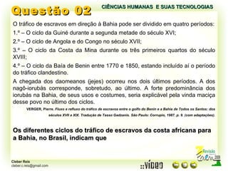 Questão 02 O tráfico de escravos em direção à Bahia pode ser dividido em quatro períodos: 1.º – O ciclo da Guiné durante a segunda metade do século XVI; 2.º – O ciclo de Angola e do Congo no século XVII; 3.º – O ciclo da Costa da Mina durante os três primeiros quartos do século XVIII; 4.º – O ciclo da Baía de Benin entre 1770 e 1850, estando incluído aí o período do tráfico clandestino. A chegada dos daomeanos (jejes) ocorreu nos dois últimos períodos. A dos nagô-iorubás corresponde, sobretudo, ao último. A forte predominância dos iorubás na Bahia, de seus usos e costumes, seria explicável pela vinda maciça desse povo no último dos ciclos. VERGER, Pierre.  Fluxo e refluxo do tráfico de escravos entre o golfo do Benin e a Bahia de Todos os Santos: dos séculos XVII a XIX. Tradução de Tasso Gadzanis. São Paulo: Corrupio, 1987. p. 9. (com adaptações). Os diferentes ciclos do tráfico de escravos da costa africana para a Bahia, no Brasil, indicam que CIÊNCIAS HUMANAS  E SUAS TECNOLOGIAS  