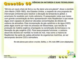 Questão 09 “ Dê-me um navio cheio de ferro e eu lhe darei uma era glacial”, disse o cientista John Martin  (1935-1993), dos Estados Unidos, a respeito de uma proposta de intervenção ambiental para resolver a elevação da temperatura global; o americano foi recebido com muito ceticismo. O pesquisador notou que mares com grande concentração de ferro apresentavam mais fitoplâncton e que essas algas eram capazes de absorver elevadas concentrações de dióxido de  carbono da atmosfera. Esta incorporação de gás carbônico e de água (H2O) pelas algas ocorre por meio do processo de fotossíntese, que resulta na produção de matéria orgânica empregada na constituição da biomassa e na liberação de gás oxigênio (O2). Para essa proposta funcionar, o carbono absorvido deveria ser mantido no fundo do mar, mas como a maioria do fitoplâncton faz parte da cadeia alimentar de organismos marinhos, ao ser decomposto devolve CO2 à atmosfera. Os sete planos para salvar o mundo.  Galileu, n. 214, maio 2009. (com adaptações). CIÊNCIAS DA NATUREZA E SUAS TECNOLOGIAS 