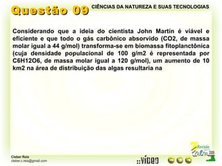 Questão 09 Considerando que a ideia do cientista John Martin é viável e eficiente e que todo o gás carbônico absorvido (CO2, de massa molar igual a 44 g/mol) transforma-se em biomassa fitoplanctônica (cuja densidade populacional de 100 g/m2 é representada por C6H12O6, de massa molar igual a 120 g/mol), um aumento de 10 km2 na área de distribuição das algas resultaria na CIÊNCIAS DA NATUREZA E SUAS TECNOLOGIAS 