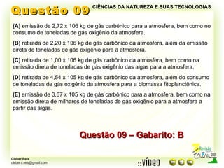 Questão 09 (A)  emissão de 2,72 x 106 kg de gás carbônico para a atmosfera, bem como no consumo de toneladas de gás oxigênio da atmosfera. (B)  retirada de 2,20 x 106 kg de gás carbônico da atmosfera, além da emissão direta de toneladas de gás oxigênio para a atmosfera. (C)  retirada de 1,00 x 106 kg de gás carbônico da atmosfera, bem como na emissão direta de toneladas de gás oxigênio das algas para a atmosfera. (D)  retirada de 4,54 x 105 kg de gás carbônico da atmosfera, além do consumo de toneladas de gás oxigênio da atmosfera para a biomassa fitoplanctônica. (E)  emissão de 3,67 x 105 kg de gás carbônico para a atmosfera, bem como na emissão direta de milhares de toneladas de gás oxigênio para a atmosfera a partir das algas. Questão 09 – Gabarito: B CIÊNCIAS DA NATUREZA E SUAS TECNOLOGIAS 