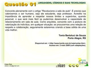 Questão 01 LINGUAGENS, CÓDIGOS E SUAS TECNOLOGIAS Concordo plenamente com o artigo "Revolucione a sala de aula". É preciso que valorizemos o ser humano, seja ele estudante, seja professor. Acredito na importância de aprender a respeitar nossos limites e superá-los, quando possível, o que será mais fácil se pudermos desenvolver a capacidade de relacionamento em sala de aula. Como arquiteta, concordo com a postura de valorização do indivíduo, em qualquer situação: se procurarmos uma relação de respeito e colaboração, seguramente estaremos criando a base sólida de uma vida melhor. Tania Bertoluci de Souza Porto Alegre, RS Disponível em: <:http://www.kanitz.com.br/veja/cartas.htm>. Acesso em: 2 maio 2009 (com adaptações). 