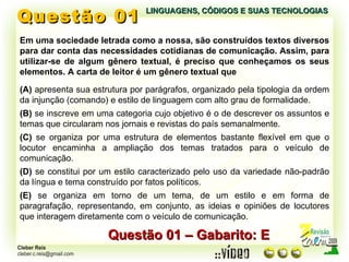 Questão 01 LINGUAGENS, CÓDIGOS E SUAS TECNOLOGIAS Em uma sociedade letrada como a nossa, são construídos textos diversos para dar conta das necessidades cotidianas de comunicação. Assim, para utilizar-se de algum gênero textual, é preciso que conheçamos os seus elementos. A carta de leitor é um gênero textual que Questão 01 – Gabarito: E (A)  apresenta sua estrutura por parágrafos, organizado pela tipologia da ordem da injunção (comando) e estilo de linguagem com alto grau de formalidade. (B)  se inscreve em uma categoria cujo objetivo é o de descrever os assuntos e temas que circularam nos jornais e revistas do país semanalmente. (C)  se organiza por uma estrutura de elementos bastante flexível em que o locutor encaminha a ampliação dos temas tratados para o veículo de comunicação. (D)  se constitui por um estilo caracterizado pelo uso da variedade não-padrão da língua e tema construído por fatos políticos. (E)  se organiza em torno de um tema, de um estilo e em forma de paragrafação, representando, em conjunto, as ideias e opiniões de locutores que interagem diretamente com o veículo de comunicação. 