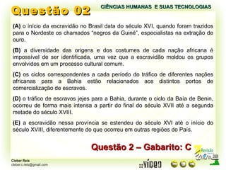 Questão 02 (A)  o início da escravidão no Brasil data do século XVI, quando foram trazidos para o Nordeste os chamados “negros da Guiné”, especialistas na extração de ouro. (B)  a diversidade das origens e dos costumes de cada nação africana é impossível de ser identificada, uma vez que a escravidão moldou os grupos envolvidos em um processo cultural comum. (C)  os ciclos correspondentes a cada período do tráfico de diferentes nações africanas para a Bahia estão relacionados aos distintos portos de comercialização de escravos. (D)  o tráfico de escravos jejes para a Bahia, durante o ciclo da Baía de Benin, ocorreu de forma mais intensa a partir do final do século XVII até a segunda metade do século XVIII. (E)  a escravidão nessa província se estendeu do século XVI até o início do século XVIII, diferentemente do que ocorreu em outras regiões do País. Questão 2 – Gabarito: C CIÊNCIAS HUMANAS  E SUAS TECNOLOGIAS  