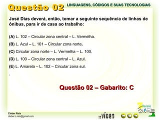 Questão 02 LINGUAGENS, CÓDIGOS E SUAS TECNOLOGIAS José Dias deverá, então, tomar a seguinte sequência de linhas de ônibus, para ir de casa ao trabalho: (A)  L. 102 – Circular zona central – L. Vermelha. (B)  L. Azul – L. 101 – Circular zona norte . (C)  Circular zona norte – L. Vermelha – L. 100. (D)  L. 100 – Circular zona central – L. Azul. (E ) L. Amarela – L. 102 – Circular zona sul. . Questão 02 – Gabarito: C 