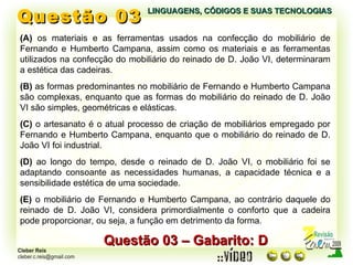 Questão 03 LINGUAGENS, CÓDIGOS E SUAS TECNOLOGIAS Questão 03 – Gabarito: D (A)  os materiais e as ferramentas usados na confecção do mobiliário de Fernando e Humberto Campana, assim como os materiais e as ferramentas utilizados na confecção do mobiliário do reinado de D. João VI, determinaram a estética das cadeiras. (B)  as formas predominantes no mobiliário de Fernando e Humberto Campana são complexas, enquanto que as formas do mobiliário do reinado de D. João VI são simples, geométricas e elásticas. (C)  o artesanato é o atual processo de criação de mobiliários empregado por Fernando e Humberto Campana, enquanto que o mobiliário do reinado de D. João VI foi industrial. (D)  ao longo do tempo, desde o reinado de D. João VI, o mobiliário foi se adaptando consoante as necessidades humanas, a capacidade técnica e a sensibilidade estética de uma sociedade. (E)  o mobiliário de Fernando e Humberto Campana, ao contrário daquele do reinado de D. João VI, considera primordialmente o conforto que a cadeira pode proporcionar, ou seja, a função em detrimento da forma. 