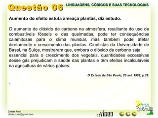 Questão 06 LINGUAGENS, CÓDIGOS E SUAS TECNOLOGIAS Aumento do efeito estufa ameaça plantas, diz estudo. O aumento de dióxido de carbono na atmosfera, resultante do uso de combustíveis fósseis e das queimadas, pode ter consequências calamitosas para o clima mundial, mas também pode afetar diretamente o crescimento das plantas. Cientistas da Universidade de Basel, na Suíça, mostraram que, embora o dióxido de carbono seja essencial para o crescimento dos vegetais, quantidades excessivas desse gás prejudicam a saúde das plantas e têm efeitos incalculáveis na agricultura de vários países. O Estado de São Paulo, 20 set. 1992, p.32. . 