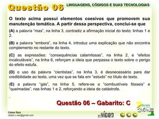 Questão 06 LINGUAGENS, CÓDIGOS E SUAS TECNOLOGIAS O texto acima possui elementos coesivos que promovem sua manutenção temática. A partir dessa perspectiva, conclui-se que Questão 06 – Gabarito: C (A)  a palavra “mas”, na linha 3, contradiz a afirmação inicial do texto: linhas 1 e 2. (B)  a palavra “embora”, na linha 4, introduz uma explicação que não encontra complemento no restante do texto. (C)  as expressões: “consequências calamitosas”, na linha 2, e “efeitos incalculáveis”, na linha 6, reforçam a ideia que perpassa o texto sobre o perigo do efeito estufa. (D)  o uso da palavra “cientistas”, na linha 3, é desnecessário para dar credibilidade ao texto, uma vez que se fala em “estudo” no título do texto. ( E)  a palavra “gás”, na linha 5, refere-se a “combustíveis fósseis” e “queimadas”, nas linhas 1 e 2, reforçando a ideia de catástrofe. . 
