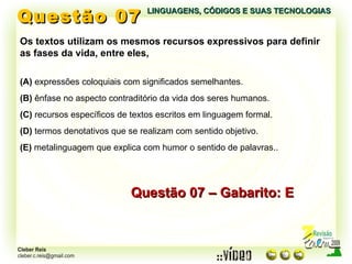 Questão 07 LINGUAGENS, CÓDIGOS E SUAS TECNOLOGIAS Os textos utilizam os mesmos recursos expressivos para definir as fases da vida, entre eles, (A)  expressões coloquiais com significados semelhantes. (B)  ênfase no aspecto contraditório da vida dos seres humanos. (C)  recursos específicos de textos escritos em linguagem formal. (D)  termos denotativos que se realizam com sentido objetivo. (E)  metalinguagem que explica com humor o sentido de palavras.. Questão 07 – Gabarito: E 