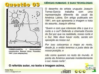 Questão 03 O desenho do artista uruguaio Joaquín Torres-García trabalha com uma representação diferente da usual da América Latina. Em artigo publicado em 1941, em que apresenta a imagem e trata do assunto, Joaquín afirma: “ Quem e com que interesse dita o que é o norte e o sul? Defendo a chamada Escola do Sul por que na realidade, nosso norte é o Sul. Não deve haver norte, senão em oposição ao nosso sul. Por isso colocamos o mapa ao revés, desde já, e então teremos a justa ideia de nossa posição, e não como querem no resto do mundo. A ponta da América assinala insistentemente o sul, nosso norte”. O referido autor, no texto e imagem acima, CIÊNCIAS HUMANAS  E SUAS TECNOLOGIAS  TORRES-GARCÍA, J.  Universalismo constructivo. Buenos Aires: Poseidón, 1941. (com adaptações). 
