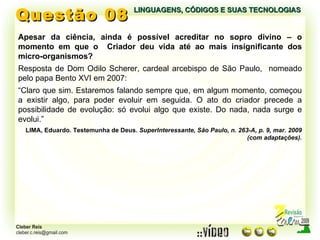 Questão 08 LINGUAGENS, CÓDIGOS E SUAS TECNOLOGIAS Apesar da ciência, ainda é possível acreditar no sopro divino – o momento em que o  Criador deu vida até ao mais insignificante dos micro-organismos? Resposta de Dom Odilo Scherer, cardeal arcebispo de São Paulo,  nomeado pelo papa Bento XVI em 2007: “ Claro que sim. Estaremos falando sempre que, em algum momento, começou a existir algo, para poder evoluir em seguida. O ato do criador precede a possibilidade de evolução: só evolui algo que existe. Do nada, nada surge e evolui.” LIMA, Eduardo. Testemunha de Deus.  SuperInteressante, São Paulo, n. 263-A, p. 9, mar. 2009 (com adaptações). 