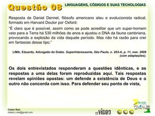 Questão 08 LINGUAGENS, CÓDIGOS E SUAS TECNOLOGIAS Resposta de Daniel Dennet, filósofo americano ateu e evolucionista radical, formado em Harvard Doutor por Oxford: “ É claro que é possível, assim como se pode acreditar que um super-homem veio para a Terra há 530 milhões de anos e ajustou o DNA da fauna cambriana, provocando a explosão da vida daquele período. Mas não há razão para crer em fantasias desse tipo.” LIMA, Eduardo. Advogado do Diabo.  SuperInteressante, São Paulo, n. 263-A, p. 11, mar. 2009 (com adaptações). Os dois entrevistados responderam a questões idênticas, e as respostas a uma delas foram reproduzidas aqui. Tais respostas revelam opiniões opostas: um defende a existência de Deus e o outro não concorda com isso. Para defender seu ponto de vista, 