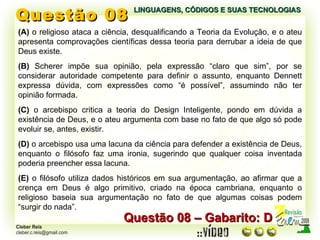Questão 08 LINGUAGENS, CÓDIGOS E SUAS TECNOLOGIAS (A)  o religioso ataca a ciência, desqualificando a Teoria da Evolução, e o ateu apresenta comprovações científicas dessa teoria para derrubar a ideia de que Deus existe. (B)  Scherer impõe sua opinião, pela expressão “claro que sim”, por se considerar autoridade competente para definir o assunto, enquanto Dennett expressa dúvida, com expressões como “é possível”, assumindo não ter opinião formada. (C)  o arcebispo critica a teoria do Design Inteligente, pondo em dúvida a existência de Deus, e o ateu argumenta com base no fato de que algo só pode evoluir se, antes, existir. (D)  o arcebispo usa uma lacuna da ciência para defender a existência de Deus, enquanto o filósofo faz uma ironia, sugerindo que qualquer coisa inventada poderia preencher essa lacuna. (E)  o filósofo utiliza dados históricos em sua argumentação, ao afirmar que a crença em Deus é algo primitivo, criado na época cambriana, enquanto o religioso baseia sua argumentação no fato de que algumas coisas podem “surgir do nada”. Questão 08 – Gabarito: D 