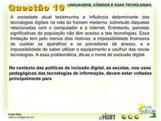 Questão 10 LINGUAGENS, CÓDIGOS E SUAS TECNOLOGIAS A sociedade atual testemunha a influência determinante das tecnologias digitais na vida do homem moderno, sobretudo daquelas relacionadas com o computador e a internet. Entretanto, parcelas significativas da população não têm acesso a tais tecnologias. Essa limitação tem pelo menos dois motivos: a impossibilidade financeira de custear os aparelhos e os provedores de acesso, e a impossibilidade de saber utilizar o equipamento e usufruir das novas tecnologias. A essa problemática, dá-se o nome de exclusão digital. No contexto das políticas de inclusão digital, as escolas, nos usos pedagógicos das tecnologias de informação, devem estar voltadas principalmente para 