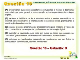 Questão 10 LINGUAGENS, CÓDIGOS E SUAS TECNOLOGIAS (A)  proporcionar aulas que capacitem os estudantes a montar e desmontar computadores, para garantir a compreensão sobre o que são as tecnologias digitais. (B)  explorar a facilidade de ler e escrever textos e receber comentários na internet para desenvolver a interatividade e a análise crítica, promovendo a construção do conhecimento. (C)  estudar o uso de programas de processamento para imagens e vídeos de alta complexidade para capacitar profissionais em tecnologia digital. (D)  exercitar a navegação pela rede em busca de jogos que possam ser “baixados” gratuitamente para serem utilizados como entretenimento. (E)  estimular as habilidades psicomotoras relacionadas ao uso físico do computador, como  mouse, teclado, monitor etc. Questão 10 – Gabarito: B 