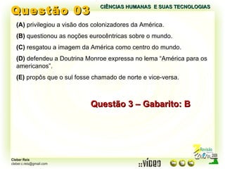 Questão 03 (A)  privilegiou a visão dos colonizadores da América. (B)  questionou as noções eurocêntricas sobre o mundo. (C)  resgatou a imagem da América como centro do mundo. (D)  defendeu a Doutrina Monroe expressa no lema “América para os americanos”. (E)  propôs que o sul fosse chamado de norte e vice-versa. Questão 3 – Gabarito: B CIÊNCIAS HUMANAS  E SUAS TECNOLOGIAS  