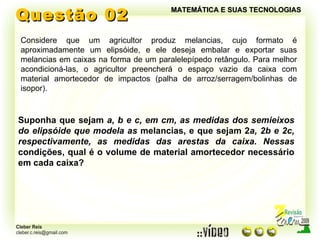 Questão 02 MATEMÁTICA E SUAS TECNOLOGIAS Considere que um agricultor produz melancias, cujo formato é aproximadamente um elipsóide, e ele deseja embalar e exportar suas melancias em caixas na forma de um paralelepípedo retângulo. Para melhor acondicioná-las, o agricultor preencherá o espaço vazio da caixa com material amortecedor de impactos (palha de arroz/serragem/bolinhas de isopor). Suponha que sejam  a, b e c, em cm, as medidas dos semieixos do elipsóide que modela as  melancias, e que sejam 2 a, 2b e 2c, respectivamente, as medidas das arestas da caixa. Nessas  condições, qual é o volume de material amortecedor necessário em cada caixa? 