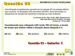 Questão 03 MATEMÁTICA E SUAS TECNOLOGIAS Uma lâmpada incandescente converte em luz apenas 5% da energia elétrica que consome. As lâmpadas LED convertem até 40%. Essa diminuição no desperdício de energia traz benefícios evidentes ao meio ambiente. A evolução da luz.  Veja, 19 dez. 2007. Disponível em: http://veja.abril.com.br/191207/p_118.shtml Acesso em: 18 out. 2008. Questão 03 – Gabarito: C Considerando que a lâmpada LED rende 100 mil horas, a escala de tempo que melhor reflete a duração dessa lâmpada é o: (A)  dia.  (B)  ano.  (C)  decênio.  (D)  século.  (E)  milênio. 