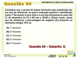 Questão 04 MATEMÁTICA E SUAS TECNOLOGIAS Considere que a escala de tempo fornecida seja substituída por um ano de referência, no qual a evolução química é identificada como 1º de janeiro à zero hora e a era dos dinossauros como dia 31 de dezembro às 23 h 59 min e 59,99 s. Desse modo, nesse ano de referência, a porcentagem de oxigênio (O 2 ) presente na atmosfera atingiu 10% no Questão 04 – Gabarito: D (A)  1º bimestre. (B)  2º bimestre. (C)  2º trimestre. (D)  3º trimestre. (E)  4º trimestre. 