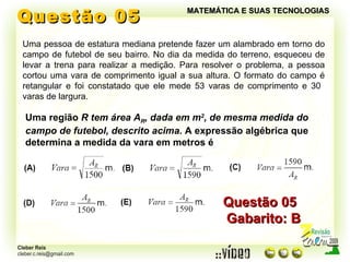 Questão 05 MATEMÁTICA E SUAS TECNOLOGIAS Uma pessoa de estatura mediana pretende fazer um alambrado em torno do campo de futebol de seu bairro. No dia da medida do terreno, esqueceu de levar a trena para realizar a medição. Para resolver o problema, a pessoa cortou uma vara de comprimento igual a sua altura. O formato do campo é retangular e foi constatado que ele mede 53 varas de comprimento e 30  varas de largura. Uma região  R tem área A R , dada em m 2 , de mesma medida do campo de futebol, descrito acima.  A expressão algébrica que determina a medida da vara em metros é Questão 05  Gabarito: B 