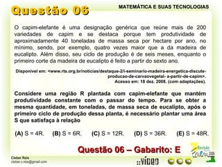 Questão 06 MATEMÁTICA E SUAS TECNOLOGIAS O capim-elefante é uma designação genérica que reúne mais de 200 variedades de capim e se destaca porque tem produtividade de aproximadamente 40 toneladas de massa seca por hectare por ano, no mínimo, sendo, por exemplo, quatro vezes maior que a da madeira de eucalipto. Além disso, seu ciclo de produção é de seis meses, enquanto o primeiro corte da madeira de eucalipto é feito a partir do sexto ano. Disponível em: <www.rts.org.br/noticias/destaque-2/i-seminario-madeira-energetica-discute-producao-de-carvaovegetal- a-partir-de-capim>. Acesso em: 18 dez. 2008. (com adaptações). Considere uma região R plantada com capim-elefante que mantém produtividade constante com o passar do tempo. Para se obter a mesma quantidade, em toneladas, de massa seca de eucalipto, após o primeiro ciclo de produção dessa planta, é necessário plantar uma área S que satisfaça à relação (A)  S = 4R.  (B)  S = 6R.  (C)  S = 12R.  (D)  S = 36R.  (E)  S = 48R. Questão 06 – Gabarito: E 