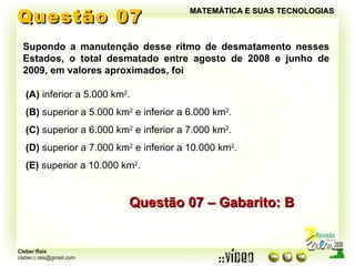 Questão 07 MATEMÁTICA E SUAS TECNOLOGIAS Supondo a manutenção desse ritmo de desmatamento nesses Estados, o total desmatado entre agosto de 2008 e junho de 2009, em valores aproximados, foi Questão 07 – Gabarito: B (A)  inferior a 5.000 km 2 . (B)  superior a 5.000 km 2  e inferior a 6.000 km 2 . (C)  superior a 6.000 km 2  e inferior a 7.000 km 2 . (D)  superior a 7.000 km 2  e inferior a 10.000 km 2 . (E)  superior a 10.000 km 2 . 