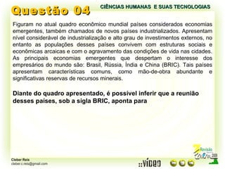 Questão 04 Figuram no atual quadro econômico mundial países considerados economias emergentes, também chamados de novos países industrializados. Apresentam nível considerável de industrialização e alto grau de investimentos externos, no entanto as populações desses países convivem com estruturas sociais e econômicas arcaicas e com o agravamento das condições de vida nas cidades. As principais economias emergentes que despertam o interesse dos empresários do mundo são: Brasil, Rússia, Índia e China (BRIC). Tais países apresentam características comuns, como mão-de-obra abundante e significativas reservas de recursos minerais. Diante do quadro apresentado, é possível inferir que a reunião desses países, sob a sigla BRIC, aponta para CIÊNCIAS HUMANAS  E SUAS TECNOLOGIAS  