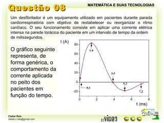 Questão 08 MATEMÁTICA E SUAS TECNOLOGIAS Um desfibrilador é um equipamento utilizado em pacientes durante parada cardiorrespiratória com objetivo de restabelecer ou reorganizar o ritmo cardíaco. O seu funcionamento consiste em aplicar uma corrente elétrica intensa na parede torácica do paciente em um intervalo de tempo da ordem de milissegundos. O gráfico seguinte representa, de forma genérica, o  comportamento da corrente aplicada no peito dos pacientes em função do tempo. 