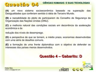 Questão 04 (A)  um novo sistema socioeconômico baseado na superação das Desigualdades que conferiam sentido à idéia de Terceiro Mundo. (B)  a razoabilidade do pleito de participarem do Conselho de Segurança da Organização das Nações Unidas (ONU). (C)  a melhoria natural das condições sociais em decorrência da aceleração econômica e da redução dos níveis de desemprego. (D)  a perspectiva de que se tornem, a médio prazo, economias desenvolvidas com uma série de desafios comuns. (E)  a formação de uma frente diplomática com o objetivo de defender os interesses dos países menos desenvolvidos. Questão 4 – Gabarito: D CIÊNCIAS HUMANAS  E SUAS TECNOLOGIAS  