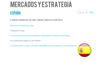 Mercadosyestrategia
españa
CARACTERÍSTICAS DEL MERCADO EN ESPAÑA:
Barreras de entrada muy bajas
Competencia baja
Se necesita base para funcionamiento, conocimiento de idiomas, movilidad...
Las condiciones legales no nos limitan
Las condiciones sociales, culturales, demográficas o tecnológicas no son una barrera
11
Spanish Atelier
 