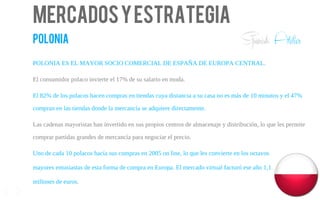 Mercadosyestrategia
polonia
POLONIA ES EL MAYOR SOCIO COMERCIAL DE ESPAÑA DE EUROPA CENTRAL.
El consumidor polaco invierte el 17% de su salario en moda.
El 82% de los polacos hacen compras en tiendas cuya distancia a su casa no es más de 10 minutos y el 47%
compran en las tiendas donde la mercancía se adquiere directamente.
Las cadenas mayoristas han invertido en sus propios centros de almacenaje y distribución, lo que les permite
comprar partidas grandes de mercancía para negociar el precio.
Uno de cada 10 polacos hacía sus compras en 2005 on line, lo que les convierte en los octavos
mayores entusiastas de esta forma de compra en Europa. El mercado virtual facturó ese año 1,1
millones de euros.
13
Spanish Atelier
 