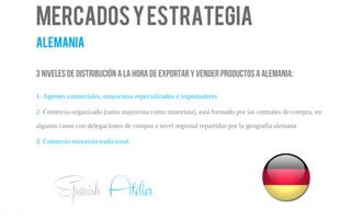 Mercadosyestrategia
alemania
3 niveles de distribución a la hora de exportar y vender productos a Alemania:
1. Agentes comerciales, mayoristas especializados e importadores
2. Comercio organizado (tanto mayorista como minorista), está formado por las centrales de compra, en
algunos casos con delegaciones de compra a nivel regional repartidas por la geografía alemana
3. Comercio minorista tradicional
14
Spanish Atelier
 